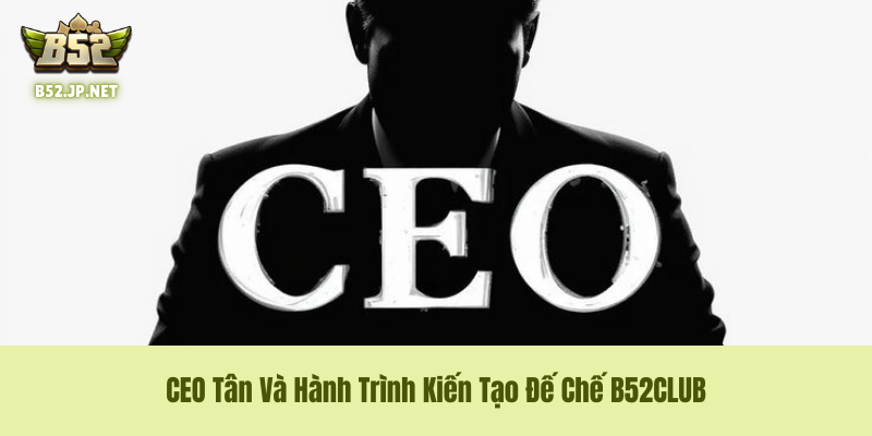 CEO Tân Và Con Đường Phát Triển B52CLUB – Tầm Nhìn Của Một Vị "Tướng" Tài Ba
